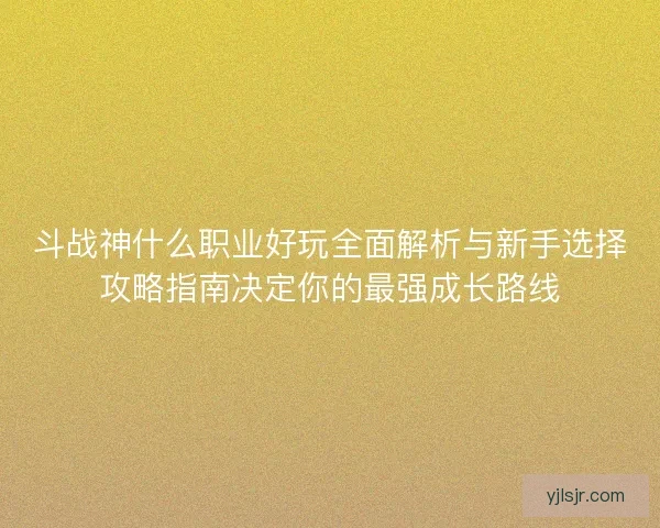 斗战神什么职业好玩全面解析与新手选择攻略指南决定你的最强成长路线