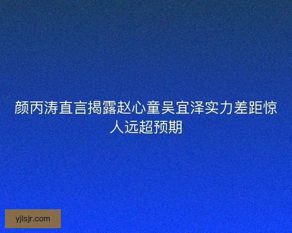 颜丙涛直言揭露赵心童吴宜泽实力差距惊人远超预期