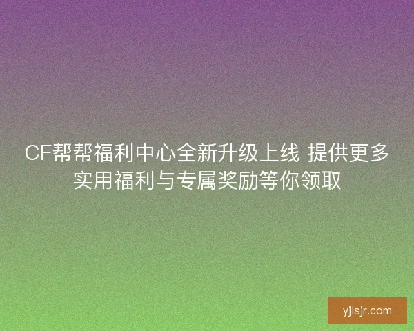 CF帮帮福利中心全新升级上线 提供更多实用福利与专属奖励等你领取