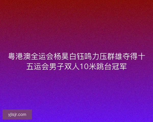 粤港澳全运会杨昊白钰鸣力压群雄夺得十五运会男子双人10米跳台冠军
