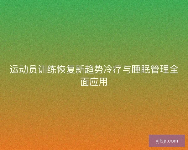 运动员训练恢复新趋势冷疗与睡眠管理全面应用