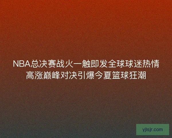 NBA总决赛战火一触即发全球球迷热情高涨巅峰对决引爆今夏篮球狂潮