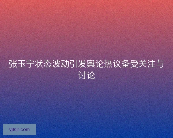 张玉宁状态波动引发舆论热议备受关注与讨论